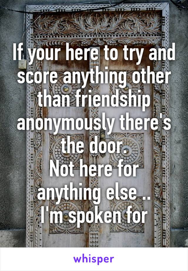 If your here to try and score anything other than friendship anonymously there's the door.
Not here for anything else ..
I'm spoken for