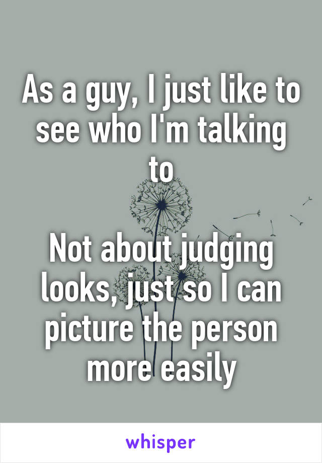 As a guy, I just like to see who I'm talking to

Not about judging looks, just so I can picture the person more easily