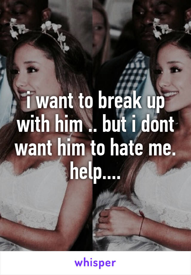 i want to break up with him .. but i dont want him to hate me.
help....