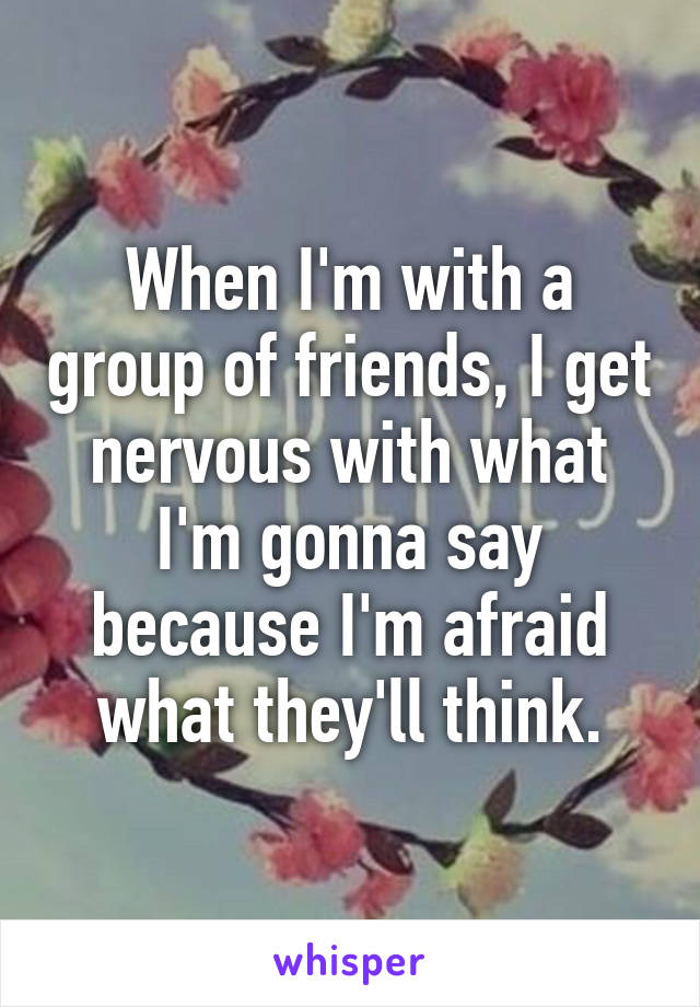 When I'm with a group of friends, I get nervous with what I'm gonna say because I'm afraid what they'll think.