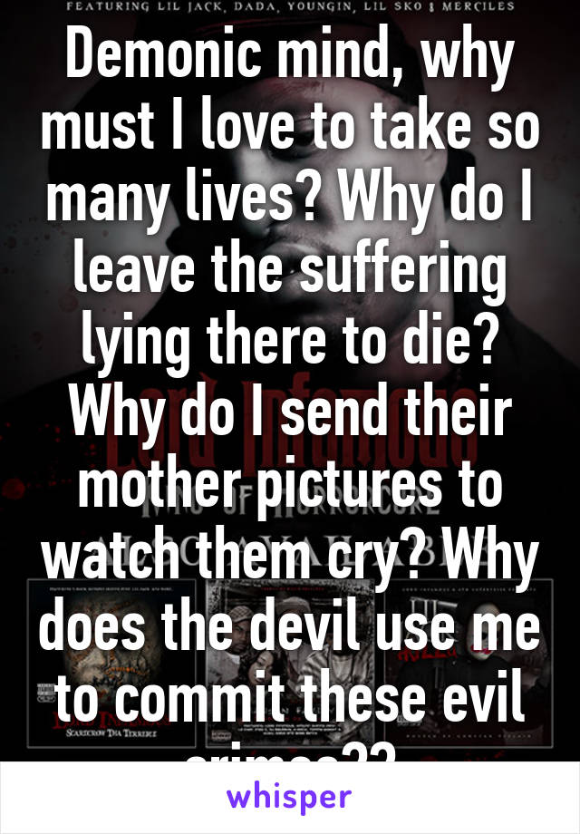 Demonic mind, why must I love to take so many lives? Why do I leave the suffering lying there to die? Why do I send their mother pictures to watch them cry? Why does the devil use me to commit these evil crimes??