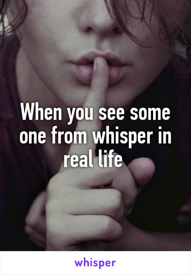 When you see some one from whisper in real life 