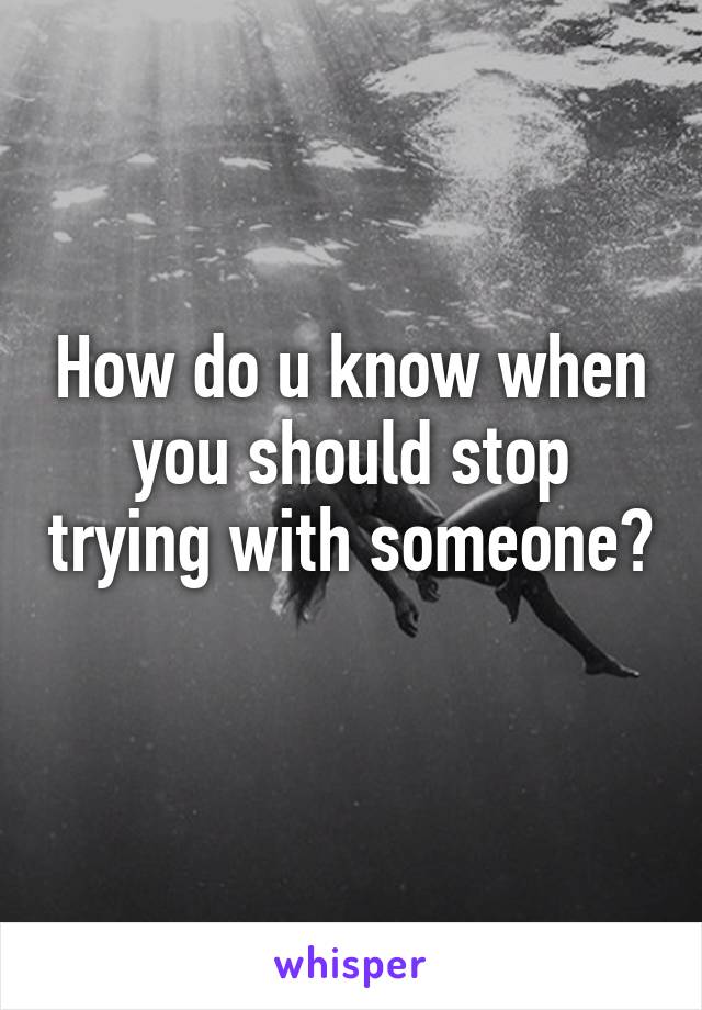 How do u know when you should stop trying with someone? 