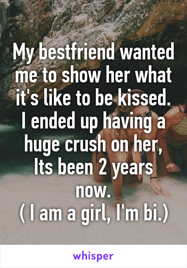 My bestfriend wanted me to show her what it's like to be kissed.
I ended up having a huge crush on her,
Its been 2 years now.
( I am a girl, I'm bi.)