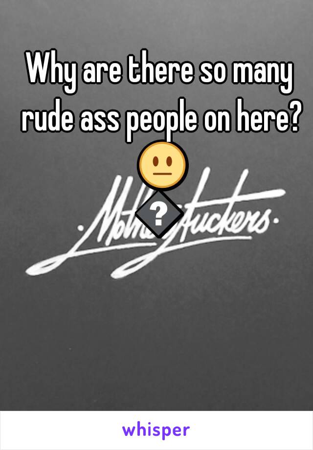 Why are there so many rude ass people on here? 😐😤