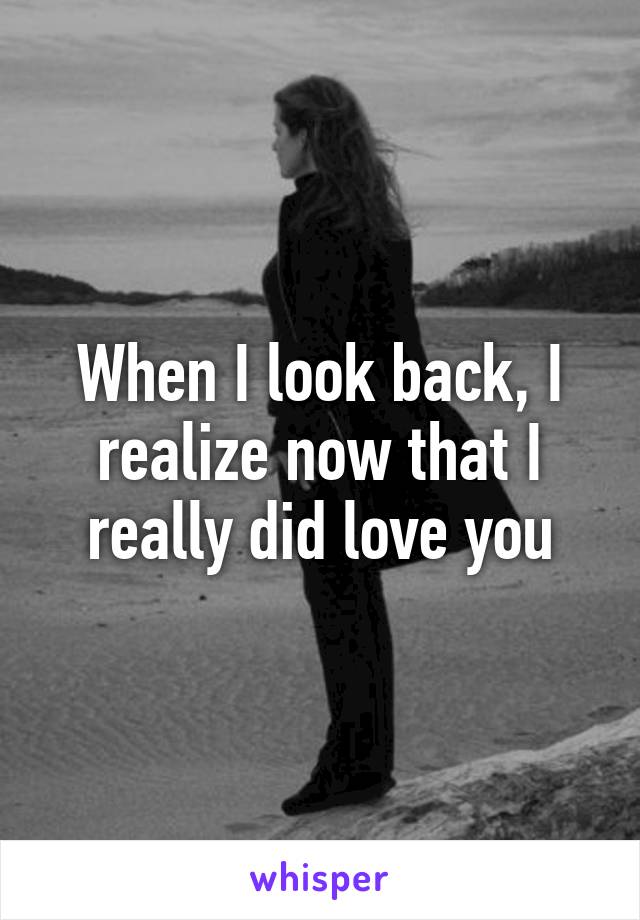 When I look back, I realize now that I really did love you