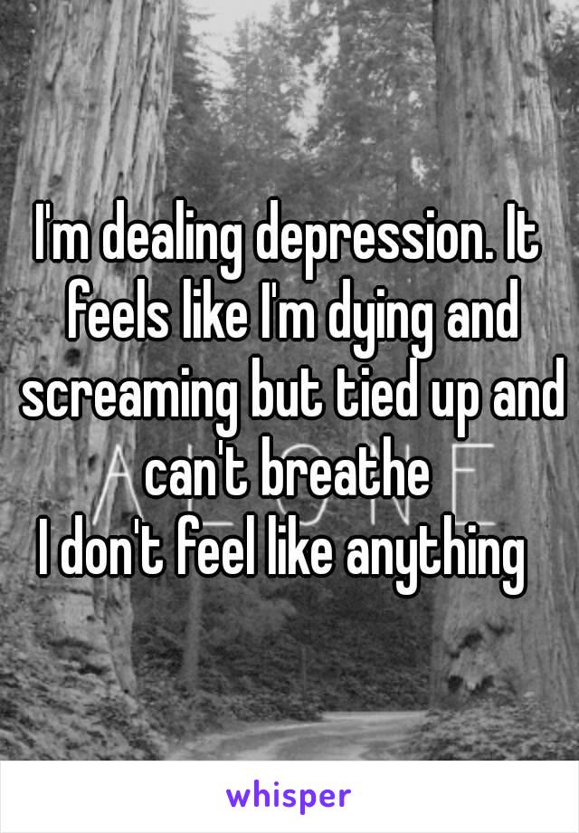 I'm dealing depression. It feels like I'm dying and screaming but tied up and can't breathe 
I don't feel like anything 