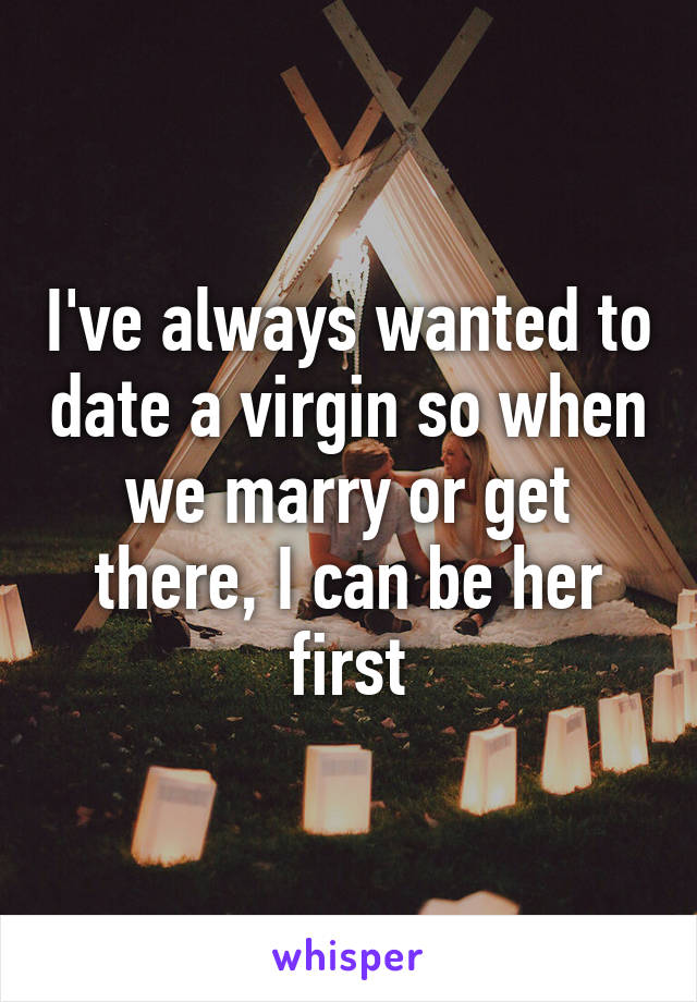 I've always wanted to date a virgin so when we marry or get there, I can be her first