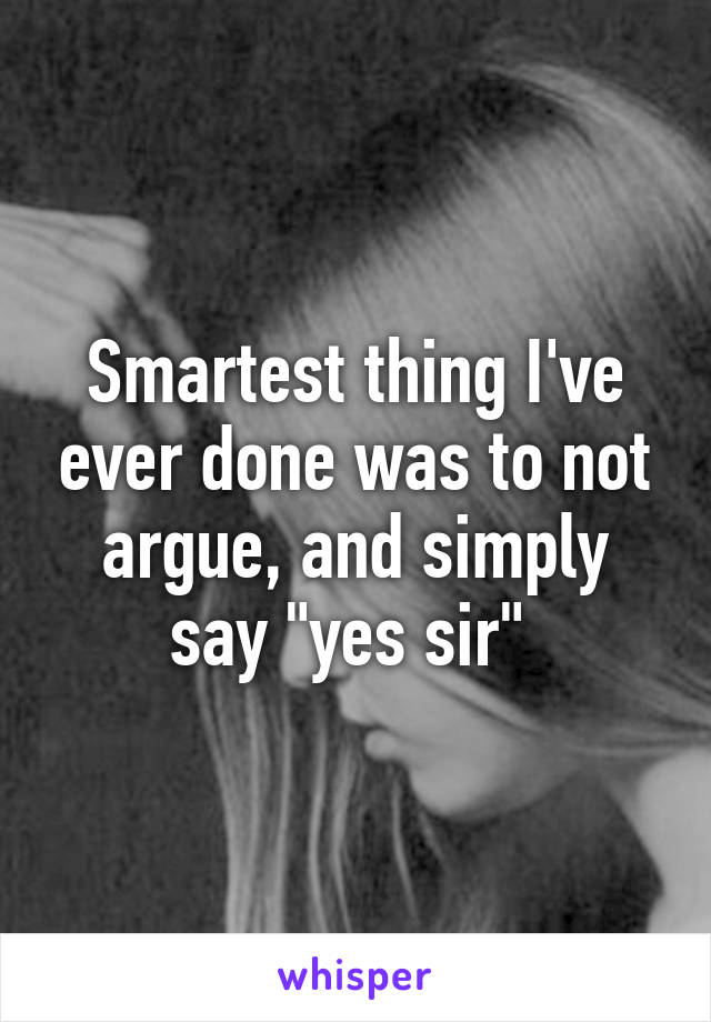 Smartest thing I've ever done was to not argue, and simply say "yes sir" 