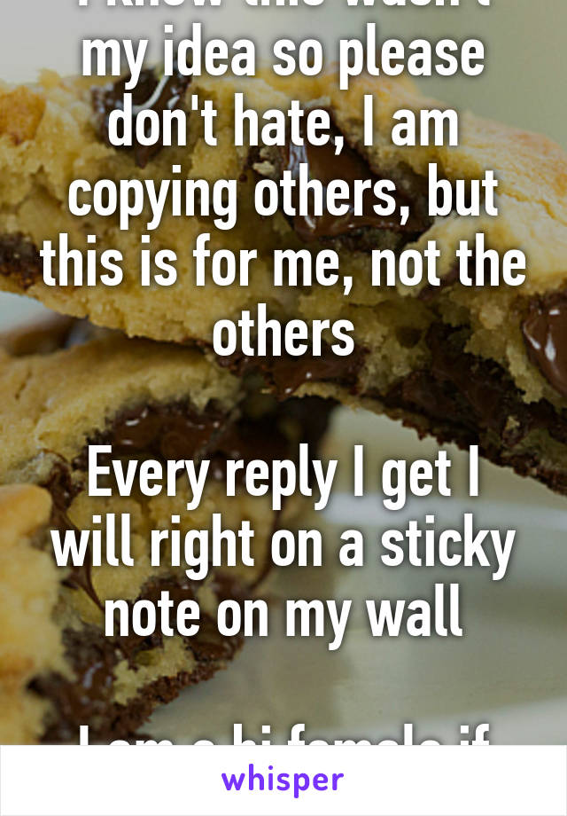 I know this wasn't my idea so please don't hate, I am copying others, but this is for me, not the others

Every reply I get I will right on a sticky note on my wall

I am a bi female if you care