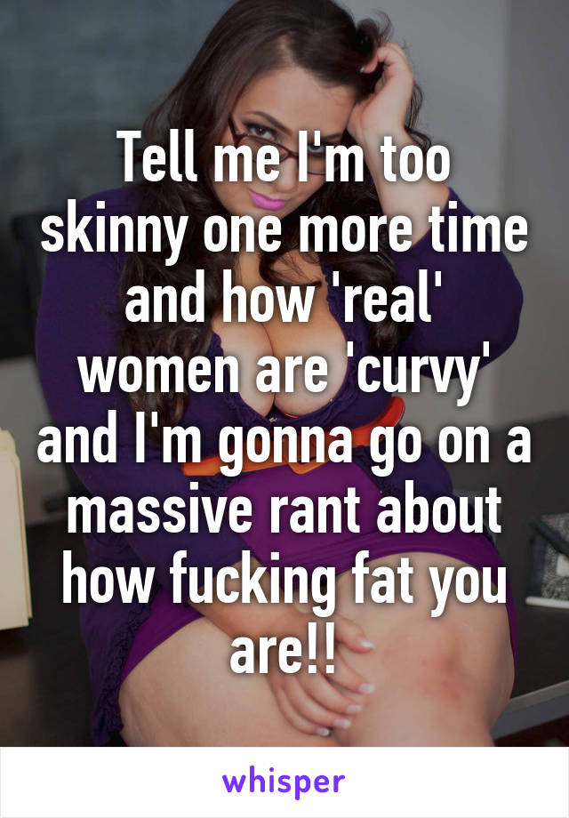 Tell me I'm too skinny one more time and how 'real' women are 'curvy' and I'm gonna go on a massive rant about how fucking fat you are!!