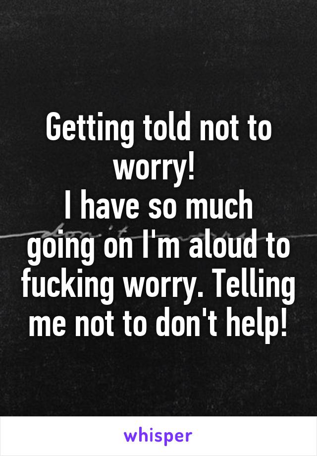 Getting told not to worry! 
I have so much going on I'm aloud to fucking worry. Telling me not to don't help!