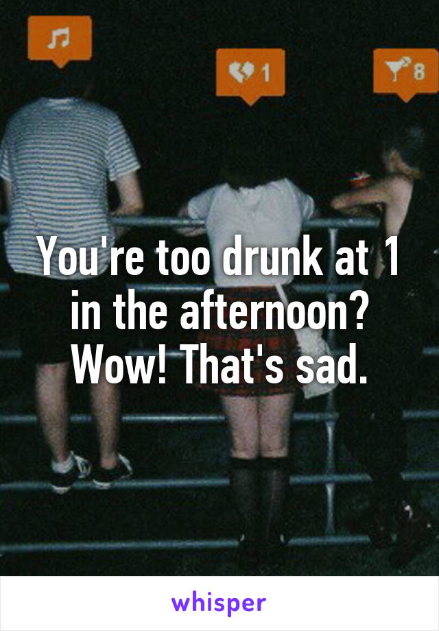 You're too drunk at 1 in the afternoon? Wow! That's sad.