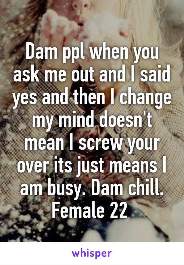 Dam ppl when you ask me out and I said yes and then I change my mind doesn't mean I screw your over its just means I am busy. Dam chill. Female 22 