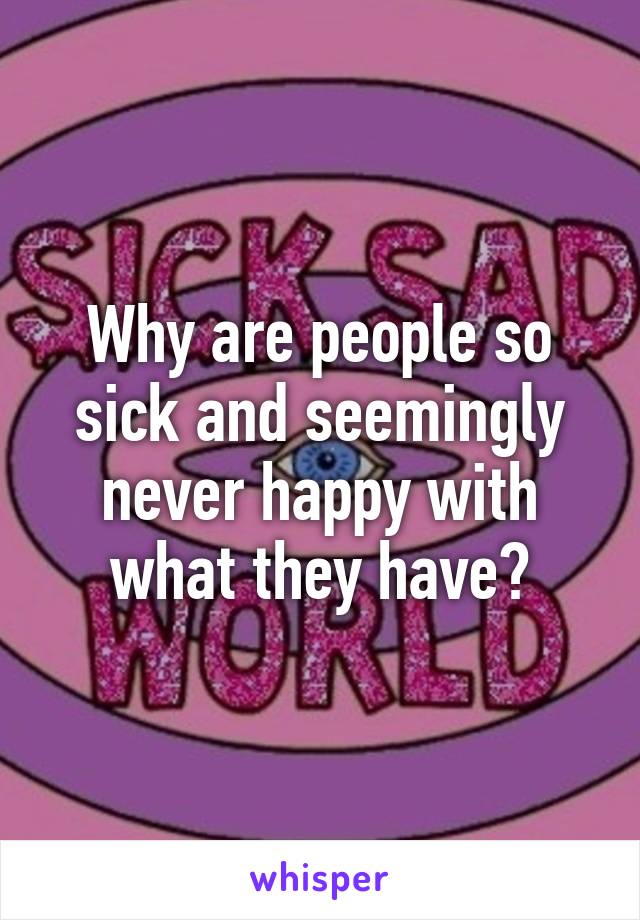 Why are people so sick and seemingly never happy with what they have?