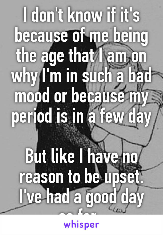 I don't know if it's because of me being the age that I am on why I'm in such a bad mood or because my period is in a few day 
But like I have no reason to be upset. I've had a good day so far. 