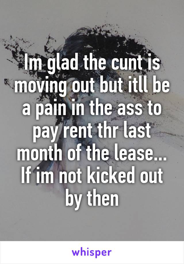 Im glad the cunt is moving out but itll be a pain in the ass to pay rent thr last month of the lease... If im not kicked out by then