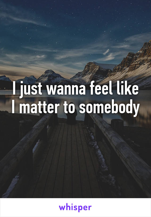 I just wanna feel like I matter to somebody 