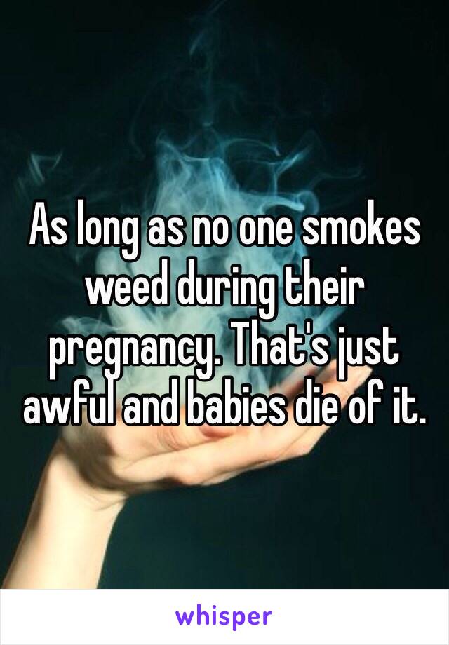 As long as no one smokes weed during their pregnancy. That's just awful and babies die of it.