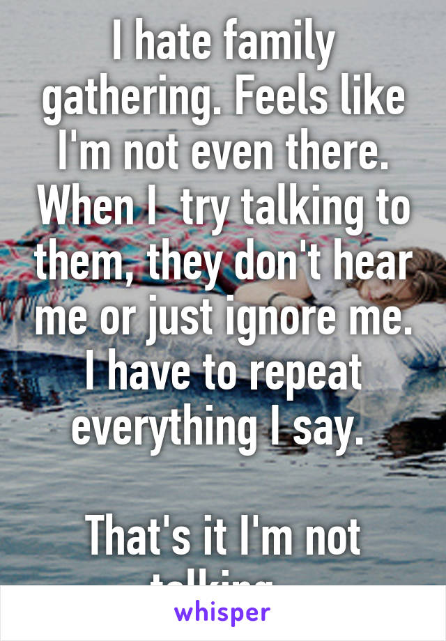 I hate family gathering. Feels like I'm not even there. When I  try talking to them, they don't hear me or just ignore me. I have to repeat everything I say. 

That's it I'm not talking. 