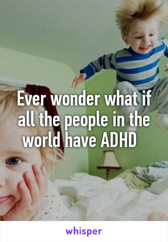 Ever wonder what if all the people in the world have ADHD  