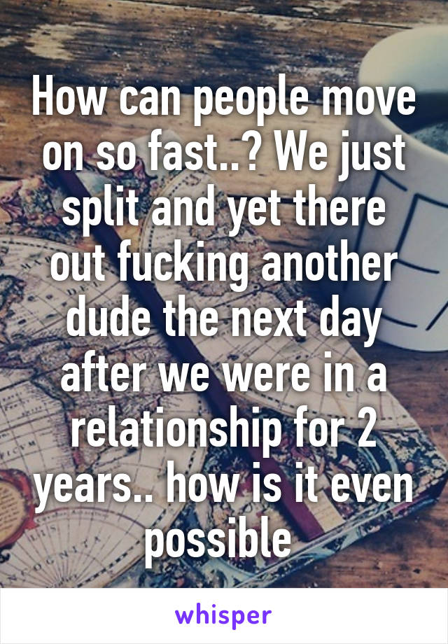 How can people move on so fast..? We just split and yet there out fucking another dude the next day after we were in a relationship for 2 years.. how is it even possible 