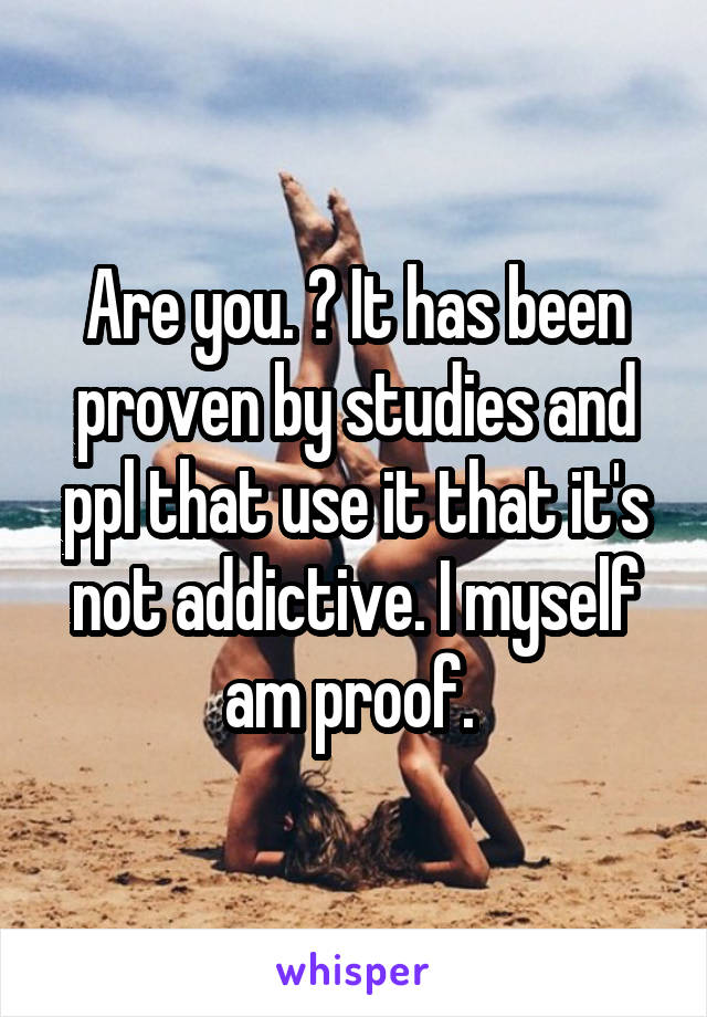 Are you. ? It has been proven by studies and ppl that use it that it's not addictive. I myself am proof. 