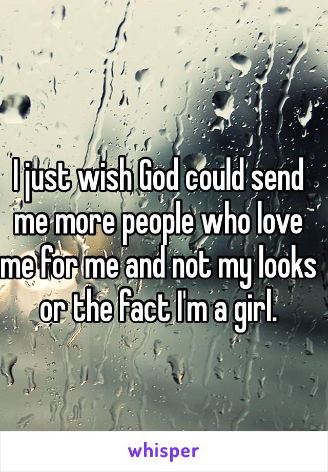 I just wish God could send me more people who love me for me and not my looks or the fact I'm a girl.