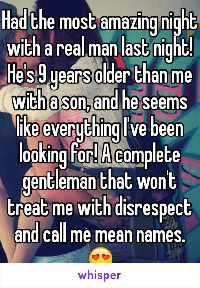 Had the most amazing night with a real man last night! He's 9 years older than me with a son, and he seems like everything I've been looking for! A complete gentleman that won't treat me with disrespect and call me mean names. 😍