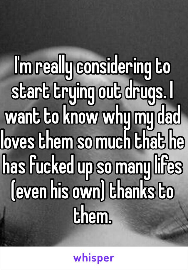 I'm really considering to start trying out drugs. I want to know why my dad loves them so much that he has fucked up so many lifes (even his own) thanks to them.