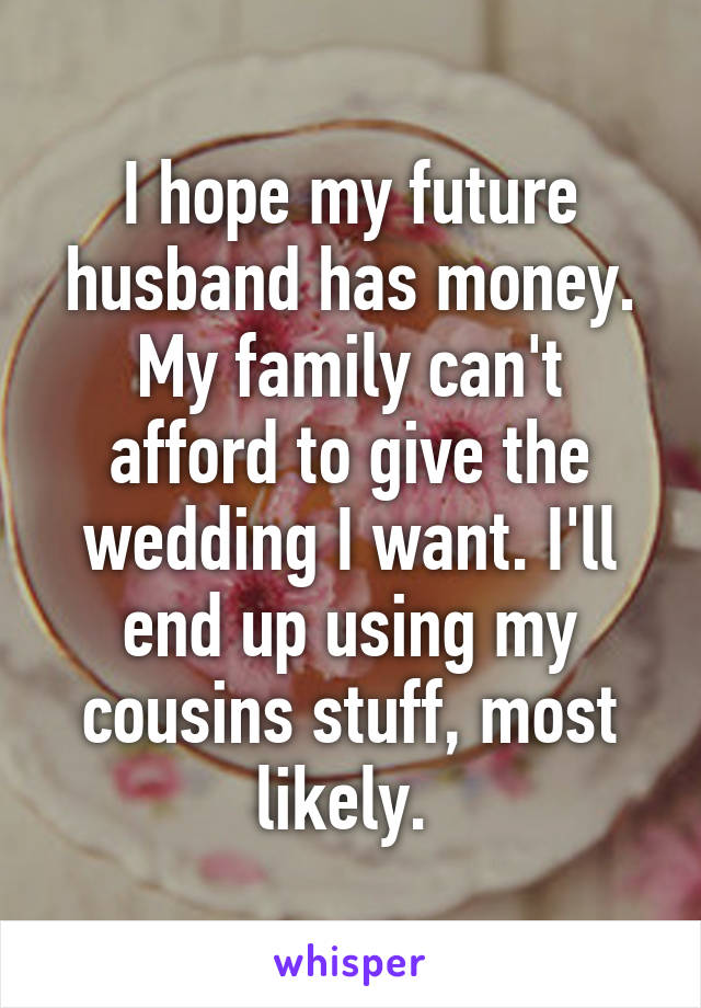 I hope my future husband has money. My family can't afford to give the wedding I want. I'll end up using my cousins stuff, most likely. 