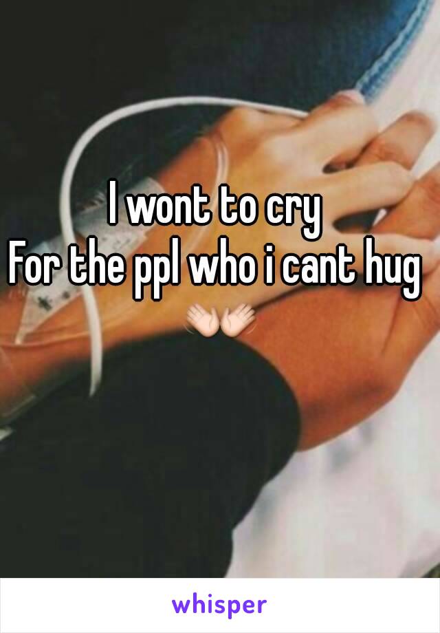 I wont to cry 
For the ppl who i cant hug 
👐