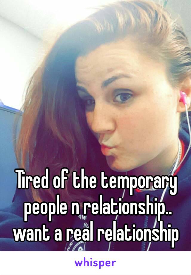 Tired of the temporary people n relationship.. want a real relationship 