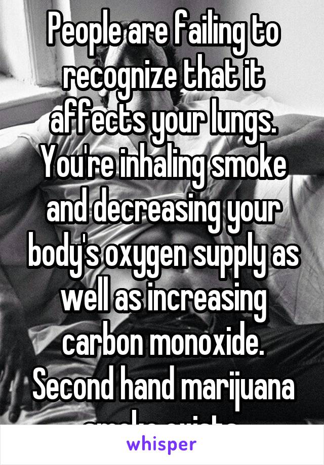 People are failing to recognize that it affects your lungs. You're inhaling smoke and decreasing your body's oxygen supply as well as increasing carbon monoxide. Second hand marijuana smoke exists.