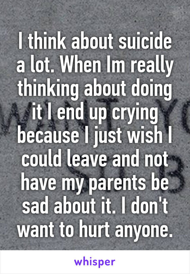 I think about suicide a lot. When Im really thinking about doing it I end up crying because I just wish I could leave and not have my parents be sad about it. I don't want to hurt anyone.