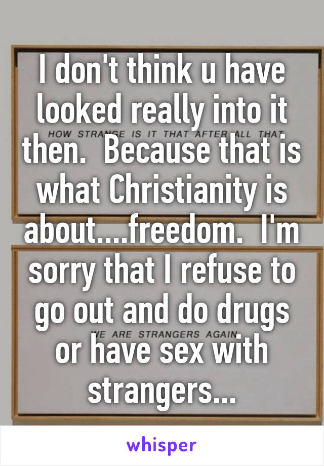 I don't think u have looked really into it then.  Because that is what Christianity is about....freedom.  I'm sorry that I refuse to go out and do drugs or have sex with strangers...