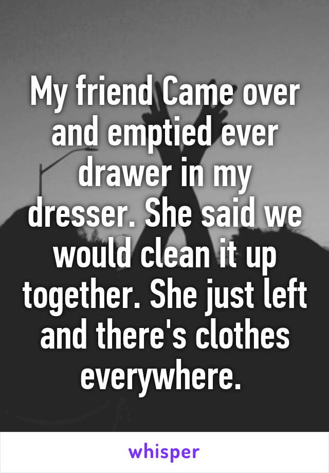 My friend Came over and emptied ever drawer in my dresser. She said we would clean it up together. She just left and there's clothes everywhere. 