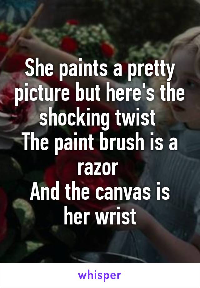 She paints a pretty picture but here's the shocking twist 
The paint brush is a razor 
And the canvas is her wrist