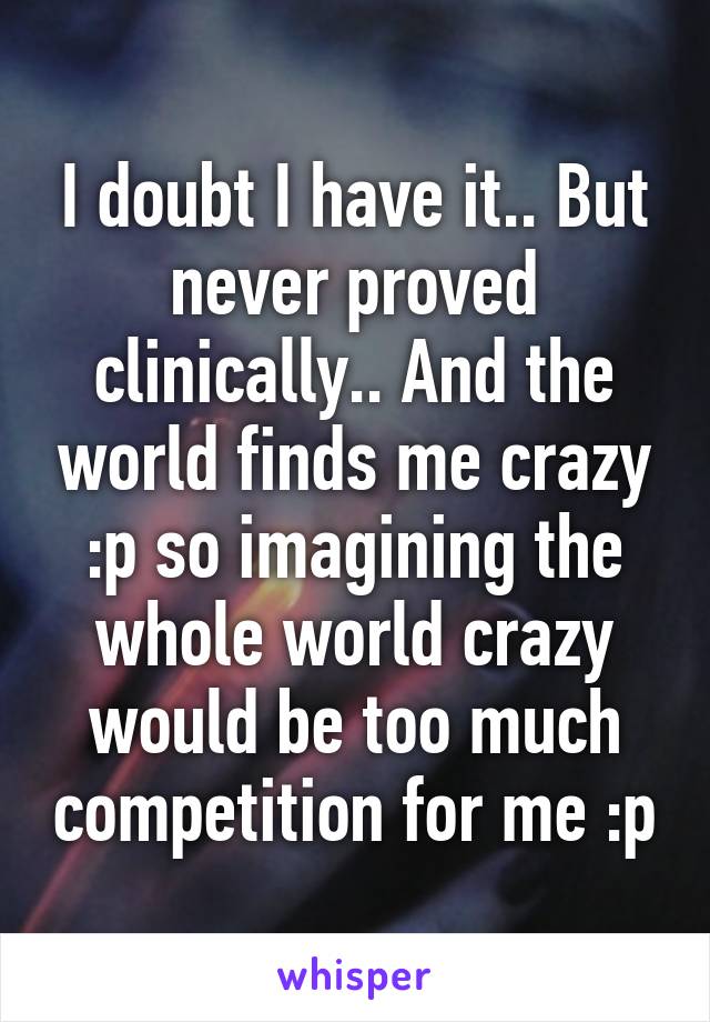 I doubt I have it.. But never proved clinically.. And the world finds me crazy :p so imagining the whole world crazy would be too much competition for me :p