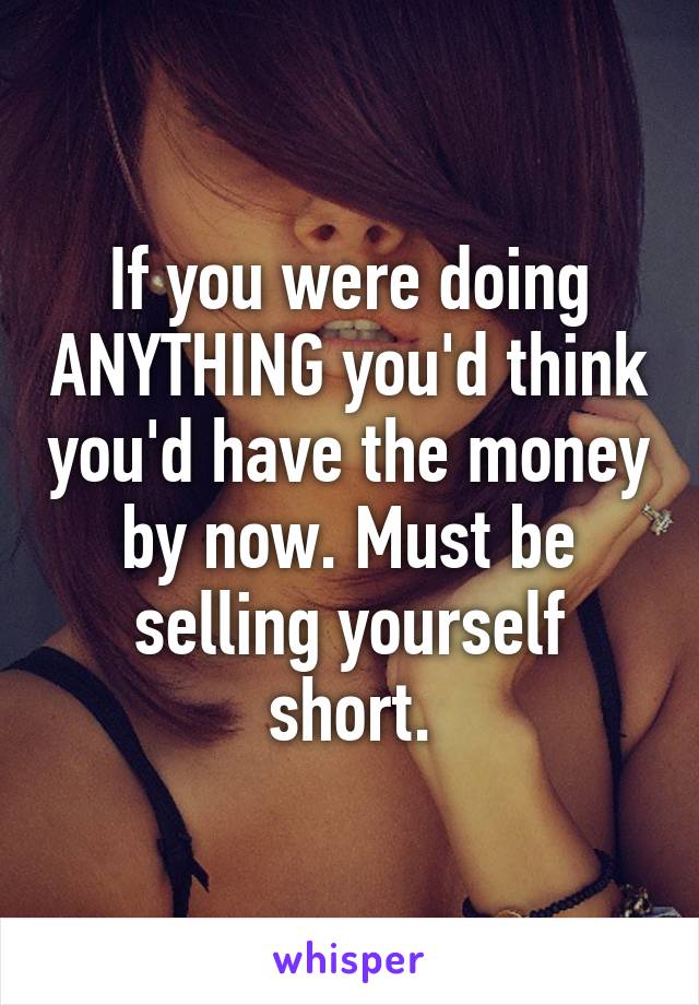 If you were doing ANYTHING you'd think you'd have the money by now. Must be selling yourself short.