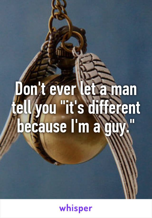 Don't ever let a man tell you "it's different because I'm a guy."