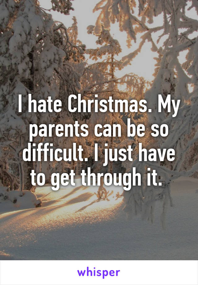 I hate Christmas. My parents can be so difficult. I just have to get through it. 