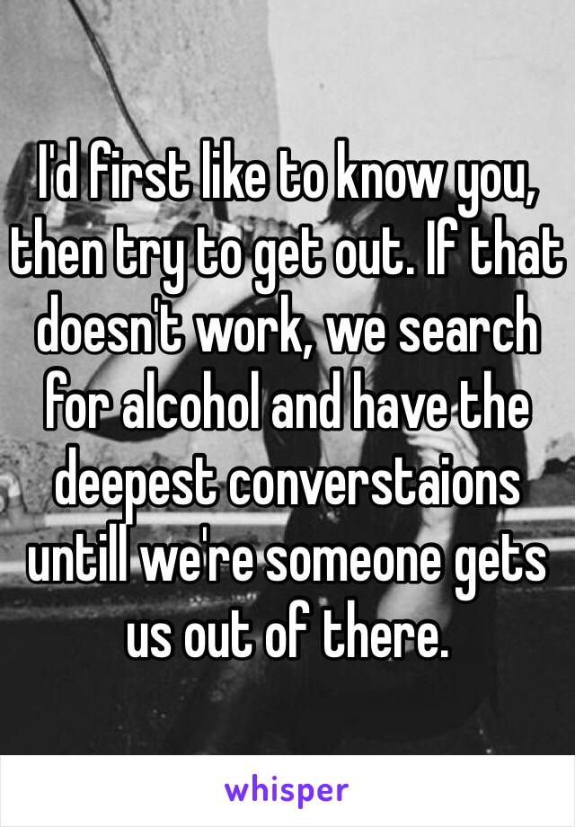 I'd first like to know you, then try to get out. If that doesn't work, we search for alcohol and have the deepest converstaions untill we're someone gets us out of there.