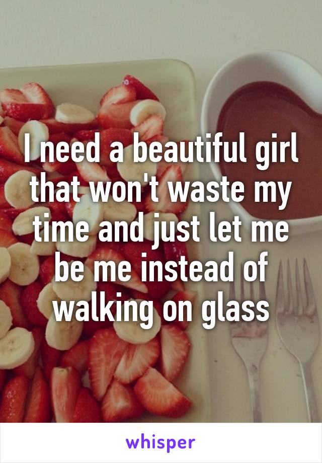 I need a beautiful girl that won't waste my time and just let me be me instead of walking on glass