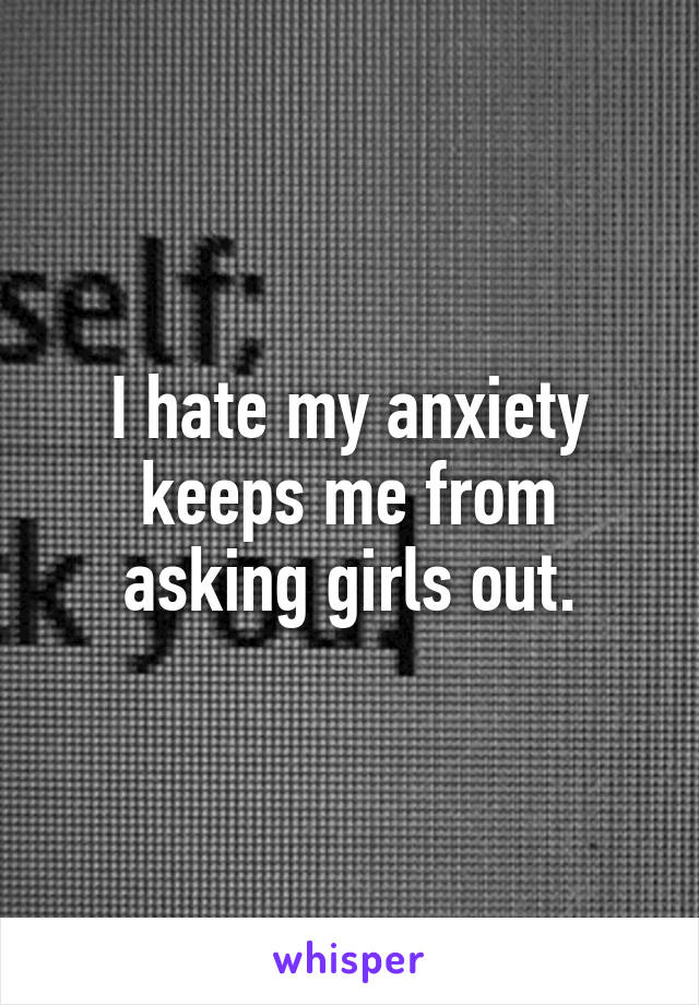 I hate my anxiety keeps me from asking girls out.