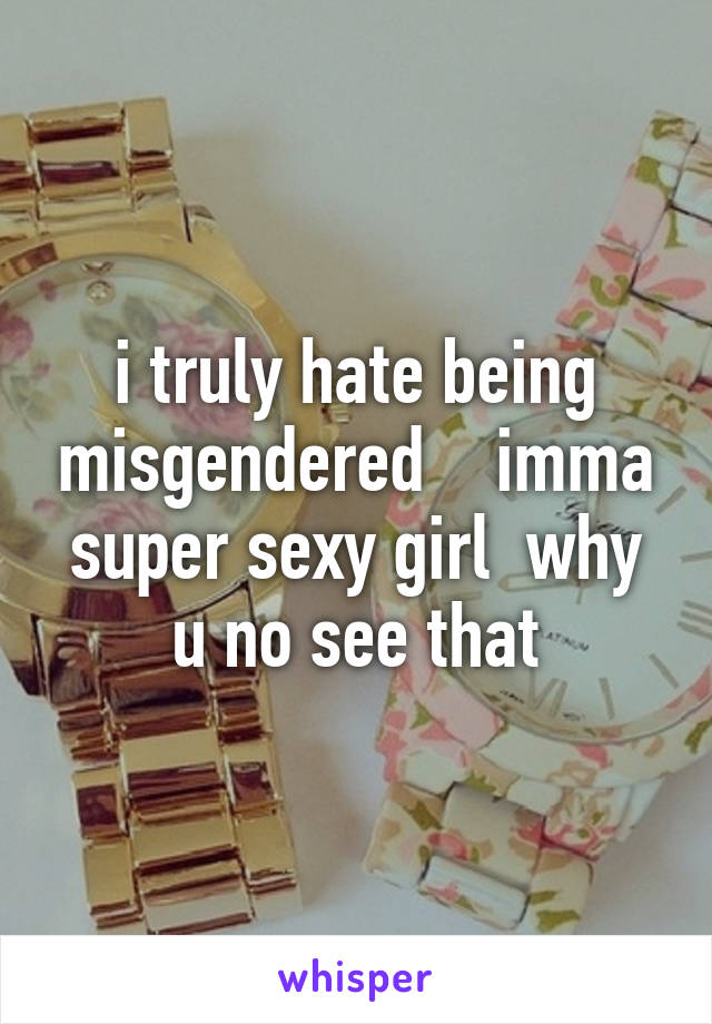 i truly hate being misgendered    imma super sexy girl  why u no see that