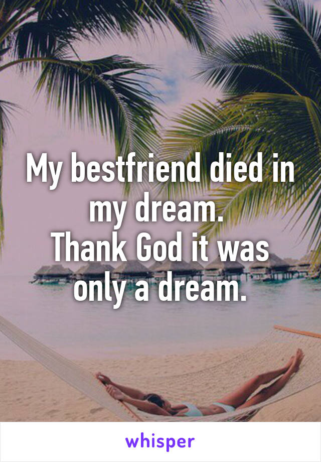 My bestfriend died in my dream. 
Thank God it was only a dream.