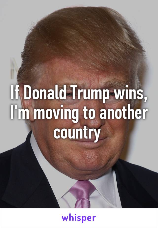 If Donald Trump wins, I'm moving to another country 