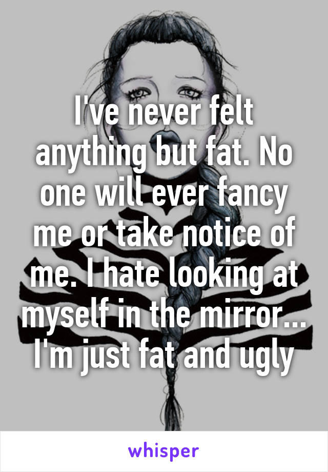 I've never felt anything but fat. No one will ever fancy me or take notice of me. I hate looking at myself in the mirror... I'm just fat and ugly