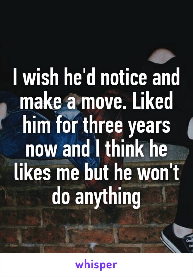 I wish he'd notice and make a move. Liked him for three years now and I think he likes me but he won't do anything